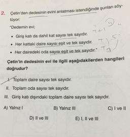 2. Çetin'den dedesinin evini anlatması istendiğinde şunları söy-
lüyor:
"Dedemin evi;
THI
Giriş katı da dahil kat sayısı tek sayıdır. T+
• Her kattaki daire sayısı eşit ve tek sayıdır.
• Her dairedeki oda sayısı eşit ve tek sayıdır.” Tg
Çetin'in dedesinin evi ile ilgili aşağıdakilerden hangileri
doğrudur?
Toplam daire sayısı tek sayıdır.
k.
.
II. Toplam oda sayısı tek sayıdır
.
III. Giriş katı dışındaki toplam daire sayısı tek sayıdır.
A) Yalnız!
B) Yalnız III
C) I ve II
D) II ve III
E) I, II ve III