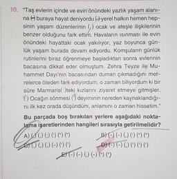 10. “Taş evlerin içinde ve evin önündeki yazlık yaşam alanı-
na Aburaya hayat deniyordu (7yerel halkın hemen hep-
sinin yaşam düzenlerinin () ocak ve ateşle ilişkilerinin
benzer olduğunu fark ettim. Havaların ısınması ile evin
önündeki hayattaki ocak yakılıyor, yaz boyunca gün-
lük yaşam burada devam ediyordu. Komşuların günlük
rutinlerini biraz öğrenmeye başladıktan sonra evlerinin
bacasına dikkat eder olmuştum. Zehra Teyze ile Mu-
hammet Dayı'nın bacasından duman çıkmadığını met-
relerce öteden fark ediyordum, o zaman biliyordum ki bir
süre Marmaris( )teki kızlarını ziyaret etmeye gitmişler.
C) Ocağın sönmesi () deyiminin nereden kaynaklandığı-
nı ilk kez orada düşündüm, anlamını o zaman hissetim."
Bu parçada boş bırakılan yerlere aşağıdaki nokta-
lama işaretlerinden hangileri sırasıyla getirilmelidir?
A) () () (;) (5) (*) (*) BO-) ( 0)
et (,) () (,) (-) () ().
-00 D--) () ()
E) (-) (-) (,) (-) (%) (”)
