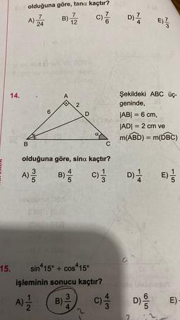 e olduğuna göre, tana kaçtır?
7
7
A)
24
7
B)
12
c)?
D)
4
E)
w/
PA
14.
A
2
6
D
Şekildeki ABC üç-
geninde,
|AB| = 6 cm,
|ADI = 2 cm ve
m(ABD) = m(DBC)
=
ap
a
=
B
C
olduğuna göre, sina kaçtır?
A)
3
A
B)
c)
D) E)
/
3
DIE
10
15.
sin415° + cos-15°
işleminin sonucu kaçtır?
A)
3
B)
4
c) D)
/
D/
E)
2