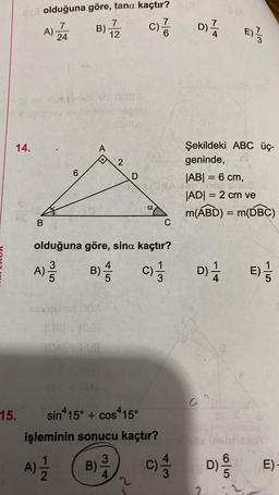 e olduğuna göre, tana kaçtır?
7
7
A)
24
7
B)
12
c)?
D)
4
E)
w/
PA
14.
A
2
6
D
Şekildeki ABC üç-
geninde,
|AB| = 6 cm,
|ADI = 2 cm ve
m(ABD) = m(DBC)
=
ap
a
=
B
C
olduğuna göre, sina kaçtır?
A)
3
A
B)
c)
D) E)
/
3
DIE
10
15.
sin415° + cos-15°
işleminin sonucu kaçtır?
A)
3
B)
4
c) D)
/
D/
E)
2
