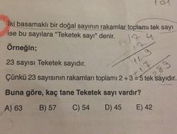101
İki basamaklı bir doğal sayının rakamlar toplamı tek sayı
ise bu sayılara "Teketek sayı" denir.
1217 u
Örneğin;
23 sayısı Teketek sayıdır.
Çünkü 23 sayısının rakamları toplamı 2+3 = 5 tek sayıdır.
7
Lg
t17
289
Buna göre, kaç tane Teketek sayı vardır?
A) 63
B) 57
C) 54
D) 45
E) 42