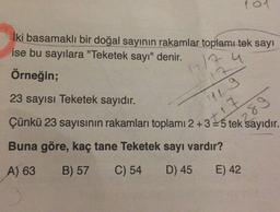 101
İki basamaklı bir doğal sayının rakamlar toplamı tek sayı
ise bu sayılara "Teketek sayı" denir.
1217 u
Örneğin;
23 sayısı Teketek sayıdır.
Çünkü 23 sayısının rakamları toplamı 2+3 = 5 tek sayıdır.
7
Lg
t17
289
Buna göre, kaç tane Teketek sayı vardır?
A) 63
B) 57
C) 54
D) 45
E) 42
