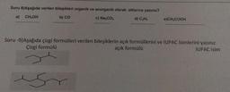 Soru 8)Aşağıda verilen bileşikleri organik ve anorganik olarak altlarına yazınız?
a) CHOH
b) CO
c) Na2CO3
d) CyH6
e)CH,COOH
Soru -9)Aşağıda çizgi formülleri verilen bileşiklerin açık formüllerini ve IUPAC isimlerini yazınız
Çizgi formülü
açık formülü
IUPAC isim

