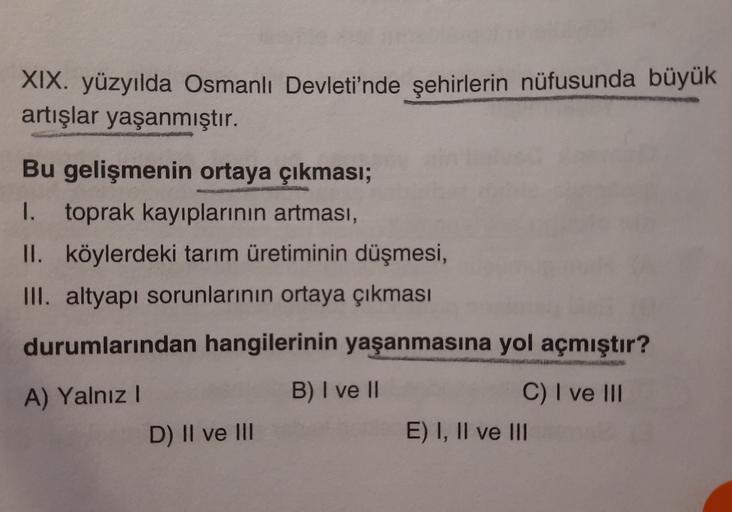 XIX. yüzyılda Osmanlı Devleti'nde şehirlerin nüfusunda büyük
artışlar yaşanmıştır.
Bu gelişmenin ortaya çıkması;
1. toprak kayıplarının artması,
II. köylerdeki tarım üretiminin düşmesi,
III. altyapı sorunlarının ortaya çıkması
durumlarından hangilerinin yaşanmasına yol açmıştır?
B) I ve II
A) Yalnız 1
D) II ve III
C) I ve III
E) I, II ve III