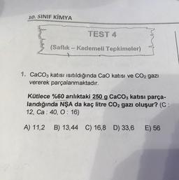 10. SINIF KİMYA
TEST 4
(Saflık - Kademeli Tepkimeler)
+
1. CaCO3 katısı isitildığında CaO katısı ve CO2 gazı
vererek parçalanmaktadır.
Kütlece %60 arılıktaki 250 g CaCO3 katısı parça-
landığında NŞA da kaç litre CO2 gazı oluşur? (C:
12, Ca: 40, 0:16)
A) 11,2 B) 13,44 C) 16,8 D) 33,6
E) 56