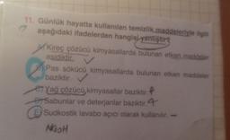 11. Günlük hayatta kullanılan temizlik maddeleriyle ilgili
aşağıdaki ifadelerden hangisi yanliştirg
2
Kireç çözücü kimyasallarda bulunan etken maddeler
asidiktir.
B) Pas sökücü kimyasallarda bulunan etken maddeler
baziktir.
e Yağ çözücü kimyasallar baziktir.P
ar Sabunlar ve deterjanlar baziktir. 4
E) Sudkostik lavabo açıcı olarak kullanılır.
NOOH