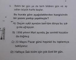 5.
Belirli bir gün ya da tarih bildiren gün ve ay
adlan büyük harfle başlar.
Bu kurala göre aşağıdakilerden hangisinde
bir yazım yanlışı yapılmıştır?
A) Geçen eylül ayından beri tüm dünya bu sal-
ginia uğraşıyor.
2
{ It Is D% kg
8) 1956 yılının Mart ayında, bu sevimli kasaba-
da doğmuş
C) 23 Mayıs Pazar günü hepinizi bu toplantıya
bekliyoruz
D) Haftaya Salt bizim için çok özel bir gün.
