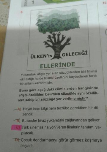 TEST
10
ÜLKEN'İN
GELECEĞİ
ELLERİNDE
Yukarıdaki afişte yer alan sözcüklerden biri fiilimsi
eki aldığı halde fiilimsi özelliğini kaybederek farklı
bir anlam kazanmıştır.
Buna göre aşağıdaki cümlelerden hangisinde
afişte özellikleri belirtilen sözcükle aynı ö