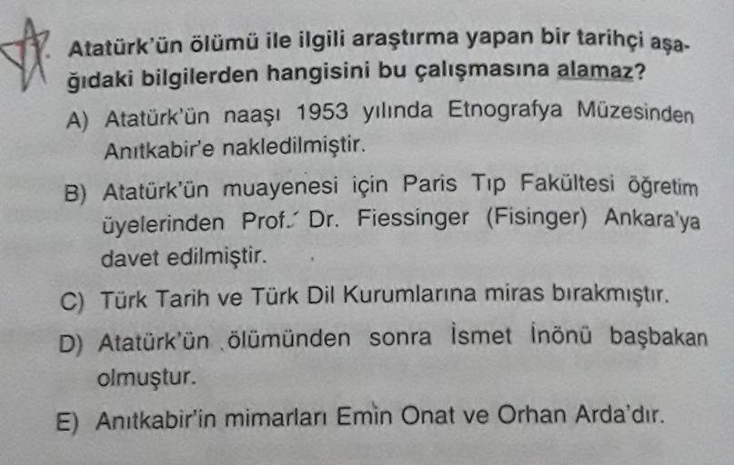 Atatürk'ün ölümü ile ilgili araştırma yapan bir tarihçi aşa-
ğıdaki bilgilerden hangisini bu çalışmasına alamaz?
A) Atatürk'ün naaşı 1953 yılında Etnografya Müzesinden
Anıtkabir'e nakledilmiştir.
B) Atatürk'ün muayenesi için Paris Tip Fakültesi öğretim
üyelerinden Prof. Dr. Fiessinger (Fisinger) Ankara'ya
davet edilmiştir.
C) Türk Tarih ve Türk Dil Kurumlarına miras bırakmıştır.
D) Atatürk'ün ölümünden sonra ismet Inönü başbakan
olmuştur.
E) Anıtkabir'in mimarları Emin Onat ve Orhan Arda'dir.