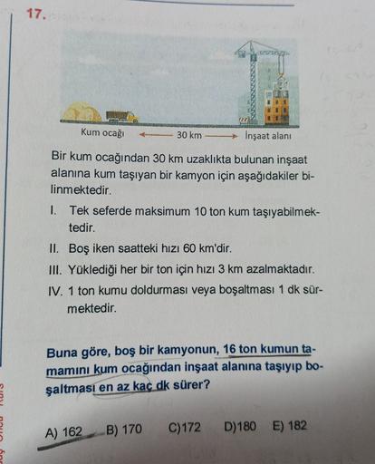 17.
Cho
Kum ocağı
30 km
İnşaat alani
Bir kum ocağından 30 km uzaklıkta bulunan inşaat
alanına kum taşıyan bir kamyon için aşağıdakiler bi-
linmektedir.
1. Tek seferde maksimum 10 ton kum taşıyabilmek-
tedir.
II. Boş iken saatteki hızı 60 km'dir.
III. Yükle