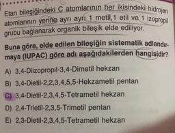 Etan bileşiğindeki C atomlarının her ikisindeki hidrojen
atomlarının yerine ayrı ayrı 1 metil, 1 etil ve 1 izopropil
grubu bağlanarak organik bileşik elde ediliyor.
Buna göre, elde edilen bileşiğin sistematik adlandır-
maya (IUPAC) göre adı aşağıdakilerden hangisidir?
A) 3,4-Diizopropil-3,4-Dimetil hekzan
B) 3,4-Dietil-2,2,3,4,5,5-Hekzametil pentan
C) 3,4-Dietil-2,3,4,5-Tetrametil hekzan
D) 2,4-Trietil-2,3,5-Trimetil pentan
E) 2,3-Dietil-2,3,4,5-Tetrametil hekzan