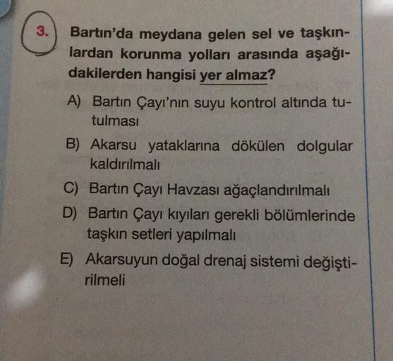 3.
Bartın'da meydana gelen sel ve taşkın-
lardan korunma yolları arasında aşağı-
dakilerden hangisi yer almaz?
A) Bartın Çayı'nın suyu kontrol altında tu-
tulması
B) Akarsu yataklarına dökülen dolgular
kaldırılmalı
C) Bartın Çayı Havzası ağaçlandırılmalı
D) Bartın Çayı kıyıları gerekli bölümlerinde
taşkın setleri yapılmalı
E) Akarsuyun doğal drenaj sistemi değişti-
rilmeli