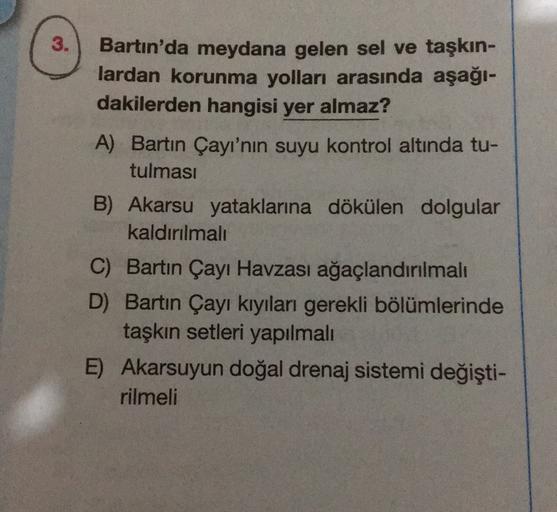 3.
Bartın'da meydana gelen sel ve taşkın-
lardan korunma yolları arasında aşağı-
dakilerden hangisi yer almaz?
A) Bartın Çayı'nın suyu kontrol altında tu-
tulması
B) Akarsu yataklarına dökülen dolgular
kaldırılmalı
C) Bartın Çayı Havzası ağaçlandırılmalı
D