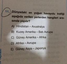 11.) Dünyadaki en yoğun havayolu trafiği
aşağıda verilen yerlerden hangileri ara-
sinda yapılır?
A) Hindistan - Avustralya
B) Kuzey Amerika - Batı Avrupa
C) Güney Amerika - Afrika
D) Afrika - Avrupa
--
E) Güney Asya - Japonya
