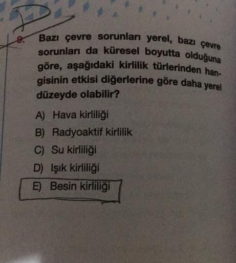 8.
Bazı çevre sorunları yerel, bazı çevre
sorunları da küresel boyutta olduğuna
göre, aşağıdaki kirlilik türlerinden han-
gisinin etkisi diğerlerine göre daha yerel
düzeyde olabilir?
A) Hava kirliliği
B) Radyoaktif kirlilik
C) Su kirliliği
D) Işık kirliliği
E) Besin kirliliği