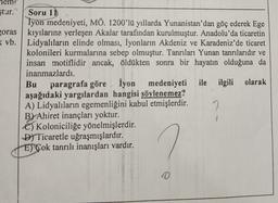 ştur." Soru 11
Iyon medeniyeti, MÖ. 1200'lü yıllarda Yunanistan'dan göç ederek Ege
oras kıyılarına yerleşen Akalar tarafından kurulmuştur. Anadolu'da ticaretin
( vb. Lidyalıların elinde olması, İyonların Akdeniz ve Karadeniz'de ticaret
kolonileri kurmalarına sebep olmuştur. Tanrıları Yunan tanrılarıdır ve
insan motiflidir ancak, öldükten sonra bir hayatın olduğuna da
inanmazlardı.
Bu
paragrafa göre İyon medeniyeti ile ilgili olarak
aşağıdaki yargılardan hangisi söylenemez?
A) Lidyalıların egemenliğini kabul etmişlerdir.
By Ahiret inançları yoktur.
6) Koloniciliğe yönelmişlerdir.
D) Ticaretle uğraşmışlardır.
El'Çok tanrılı inanışları vardır.
0