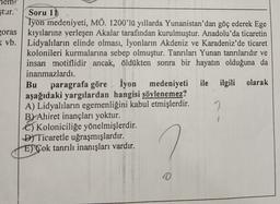 ştur." Soru 11
Iyon medeniyeti, MÖ. 1200'lü yıllarda Yunanistan'dan göç ederek Ege
oras kıyılarına yerleşen Akalar tarafından kurulmuştur. Anadolu'da ticaretin
( vb. Lidyalıların elinde olması, İyonların Akdeniz ve Karadeniz'de ticaret
kolonileri kurmalarına sebep olmuştur. Tanrıları Yunan tanrılarıdır ve
insan motiflidir ancak, öldükten sonra bir hayatın olduğuna da
inanmazlardı.
Bu
paragrafa göre İyon medeniyeti ile ilgili olarak
aşağıdaki yargılardan hangisi söylenemez?
A) Lidyalıların egemenliğini kabul etmişlerdir.
By Ahiret inançları yoktur.
6) Koloniciliğe yönelmişlerdir.
D) Ticaretle uğraşmışlardır.
El'Çok tanrılı inanışları vardır.
0
