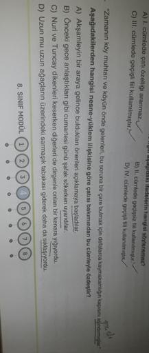 A) I. cümlede çatı özelliği aranmaz.
C) III. cümlede geçişli fiil kullanılmıştır.
yillaşdyluaki ifadelerin hangisi söylenemez?
B) II. cümlede geçişsiz fiil kullanılmiştır.
D) IV. cümlede geçişli fiil kullanılmıştı
feeli
"Zamanın köy muhtarı ve köyün önde gelenleri, bu soruna bir çare bulmak için defalarca kaymakamlığın kapısını aşındırmışlar
Aşağıdakilerden hangisi nesne-yüklem ilişkisine göre çatısı bakımından bu cümleyle özdeştir?
A) Akşamleyin bir araya gelince buldukları önerileri açıklamaya başladılar.
B) Önceki gece anlaştıkları gibi cumartesi günü şafak sökerken uyandılar.
C) Nuri ve Tuncay dikenleri keserken diğerleri de dirgenle onları bir kenara yığıyordu.
D) Uzun mu uzun ağaçların üzerindeki sarmaşık tabakası giderek daha da sıklaşıyordu.
8. SINIF MODÜL
1