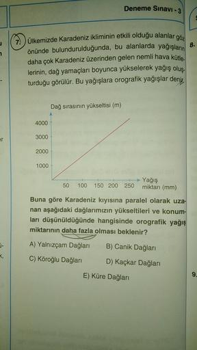 Deneme Sınavı - 3
J
7
7. Ülkemizde Karadeniz ikliminin etkili olduğu alanlar göz
önünde bulundurulduğunda, bu alanlarda yağışların
8.
daha çok Karadeniz üzerinden gelen nemli hava kütle.
lerinin, dağ yamaçları boyunca yükselerek yağış olus.
turduğu görülür. Bu yağışlara orografik yağışlar denis
Dağ sırasının yükseltisi (m)
4000
er
3000
2000
1000
50
100 150 200 250
Yağış
miktarı (mm)
Buna göre Karadeniz kıyısına paralel olarak uza-
nan aşağıdaki dağlarımızın yükseltileri ve konum-
ları düşünüldüğünde hangisinde orografik yağış
miktarının daha fazla olması beklenir?
j-
A) Yalnızcam Dağları
B) Canik Dağları
T,
C) Köroğlu Dağları
D) Kaçkar Dağları
E) Küre Dağları
9.