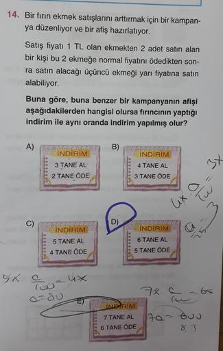 14. Bir fırın ekmek satışlarını arttırmak için bir kampan-
ya düzenliyor ve bir afiş hazırlatıyor.
Satış fiyatı 1 TL olan ekmekten 2 adet satın alan
bir kişi bu 2 ekmeğe normal fiyatını ödedikten son-
ra satın alacağı üçüncü ekmeği yarı fiyatına satın
alab