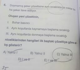 4. Doymamış şeker çözeltisine aynı sıcaklıkta bir miktar da-
ha şeker ilave ediliyor.
Oluşan yeni çözeltinin,
1. Buhar basıncı
II. Aynı koşullarda kaynamaya başlama sıcaklığı
III. Aynı koşullarda donmaya başlama sıcaklığı
niceliklerinden hangileri ilk baştaki çözeltiye göre ar-
tış gösterir?
A) Yalnız!
B) Yalnız II
C) Yalnız III
D) Ive H
E) I vel
3g
