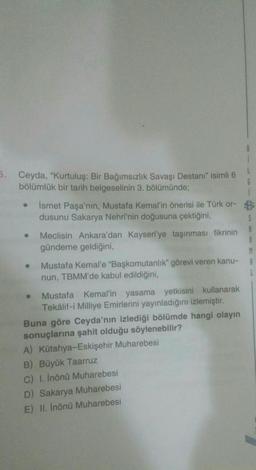 L
1
6. Ceyda, "Kurtuluş: Bir Bağımsızlık Savaşı Destanı" isimli 6
bölümlük bir tarih belgeselinin 3. bölümünde;
G
Ismet Paşa'nın, Mustafa Kemal'in önerisi ile Türk or- B
dusunu Sakarya Nehri'nin doğusuna çektiğini,
Meclisin Ankara'dan Kayseri'ye taşınması fikrinin
A
gündeme geldiğini,
R
M
Mustafa Kemal'e "Başkomutanlık" görevi veren kanu- A
nun, TBMM'de kabul edildiğini,
L
Mustafa Kemal'in yasama yetkisini kullanarak
Tekâlif-i Milliye Emirlerini yayınladığını izlemiştir
.
Buna göre Ceyda'nın izlediği bölümde hangi olayın
sonuçlarına şahit olduğu söylenebilir?
A) Kütahya-Eskişehir Muharebesi
B) Büyük Taarruz
C) 1. İnönü Muharebesi
D) Sakarya Muharebesi
E) II. Inönü Muharebesi