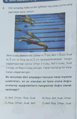 4.
Dört arkadaş hafta sonları gittikleri havuzda yüzme yarışı
yapmaya karar veriyor.
Birer kulaç attıklarında; Orhan 417 cm, Akif 775 cm, Suat
8/3 cm ve Rıza ise 9/2 cm ilerleyebilmektedir. Yarışın
başlamasından sonra Orhan 4 kulaç, Akif 5 kulaç, Suat
3 kulaç ve Rıza 4 kulaç atmıştır. Fakat herhangi biri karşı
kıyıya ulaşamamıştır.
Bu durumda dört arkadaşın havuzun karşı kıyısına
uzaklıkları, en az olandan en fazla olana doğru
sıralanışı aşağıdakilerin hangisinde doğru olarak
verilmiştir?
B) Riza, Akif, Suat, Orhan
A) Akif, Orhan, Riza, Suat
C) Rıza, Orhan, Suat, Akif
D) Akif, Riza, Orhan, Suat