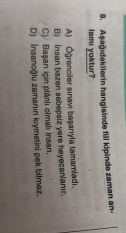 9. Aşağıdakilerin hangisinde fiil kipinde zaman an-
lamı yoktur?
A) Öğrenciler sınavı başarıyla tamamladı.
B) İnsan bazen sebepsiz yere heyecanlanır.
C) Başarı için plânli olmalı insan.
D) Insanoğlu zamanın kıymetini pek bilmez.
