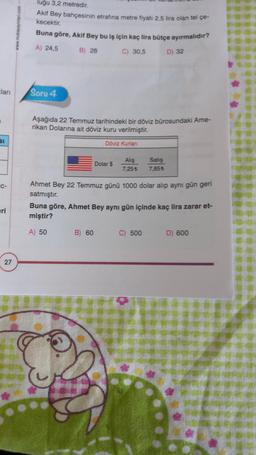 lugu 3,2 metredir.
Akif Bey bahçesinin etrafına metre fiyatı 2,5 lira olan tel çe-
kecektir.
Buna göre, Akif Bey bu iş için kaç lira bütçe ayırmalıdır?
A) 24,5 B) 28 C) 30,5
D) 32
clar
Soru 4
Aşağıda 22 Temmuz tarihindeki bir döviz bürosundaki Ame-
rikan Dolarına ait döviz kuru verilmiştir.
BI
Döviz Kurlari
Dolar $
Alış
7,25
Satış
7.855
IC-
Ahmet Bey 22 Temmuz günü 1000 dolar alıp aynı gün geri
satmıştır.
Buna göre, Ahmet Bey aynı gün içinde kaç lira zarar et-
miştir?
eri
A) 50
B) 60
C) 500
D) 600
27
