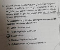8. Genç ve yetenekli şairlerimiz, çok güzel şiirler yazıyorlar.
Onlarda kültürel bir derinlik ve güncel gelişmelere yatkin-
lik görüyorum. Güçlü sanatçılardan etkilenmeleri elbette
doğaldır ancak bir şair, her şeyden önce kendisinin olan
bir sese sahip olmalıdır.
Bu parçadaki altı çizili sözle sanatçıların ne yapmaları
gerektiği anlatılmak istenmiştir?
A) Sanatı üstün tutmaları
B) Kişisel değerlerini belirtmeleri
C) Özgün olmaları
D) Duyguyu ön plana çıkarmaları
E) Çağdaşlarından bağımsız davranmaları