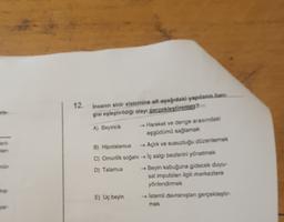 12. Insanin sinir sistemine ait apağıdaki yapılan han
gisi eşleştirildiği olayı gerçekleştiremez?
A) Beyincik - Hareket ve denge arasındaki
esgüdümü sağlamak
B) Hipotalamus Açlik ve susuzluğu düzenlemek
C) Omurilik soğanı → iç salgi bezlerini yönetmek
D) Talamus Beyin kabuğuna gidecek duyu
sal impulslan ilgili merkeziere
yönlendirmek
E) Uç beyin - İstemli davranışlan gerekleptir
mek