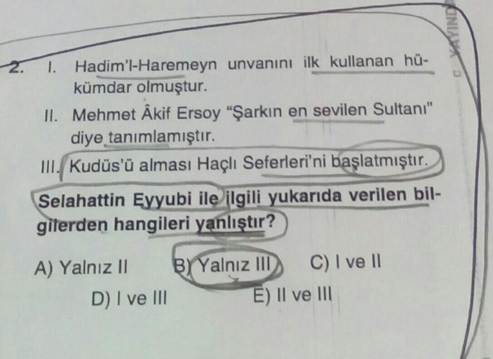 YAYINDI
2.
I. Hadim'l-Haremeyn unvanını ilk kullanan hü-
kümdar olmuştur.
II. Mehmet Akif Ersoy "Şarkın en sevilen Sultanı"
diye tanımlamıştır.
III. Kudüs'ü alması Haçlı Seferleri'ni başlatmıştır.
Selahattin Eyyubi ile ilgili yukarıda verilen
bil-
gilerden hangileri yanlıştır?
A) Yalnız ||
D) I ve III
B Yalnız III C) I ve 11
E) Il ve III