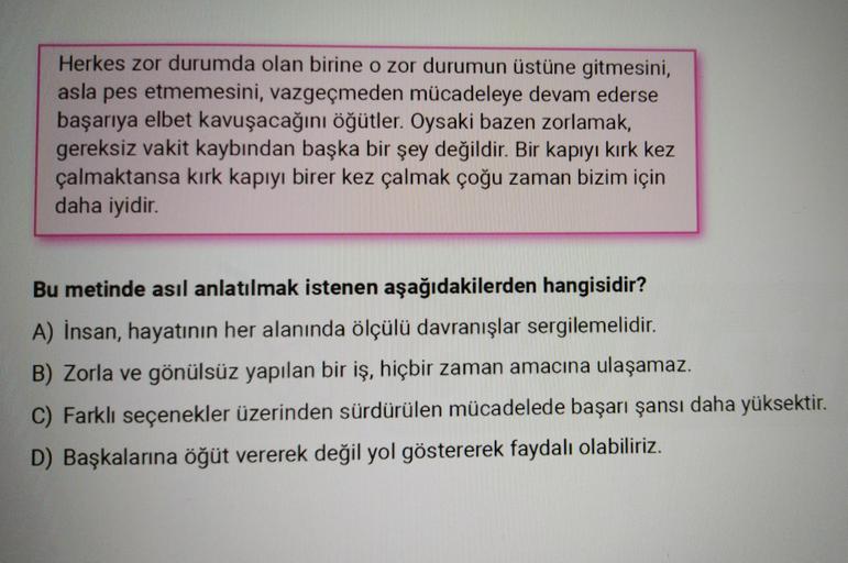 Herkes zor durumda olan birine o zor durumun üstüne gitmesini,
asla pes etmemesini, vazgeçmeden mücadeleye devam ederse
başarıya elbet kavuşacağını öğütler. Oysaki bazen zorlamak,
gereksiz vakit kaybından başka bir şey değildir. Bir kapıyı kırk kez
çalmakt