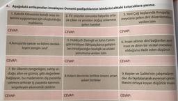 A. Aşağıdaki antlaşmaları imzalayan Osmanlı padişahlarının isimlerini alttaki kutucuklara yazınız.
2. XV. yüzyılın sonunda İtalya'da orta-
3. Yeni Çağ başlarında Avrupa'da
ya çıkan ve yeniden doğuş anlamına
meydana gelen dinî düzenlemelere
mahkeme
verilen isim
gelen hareket
CEVAP:
CEVAP:
CEVAP:
1. Katolik Kilisesinin kendi ceza sis-
temini uygulaması için oluşturduğu
4.Avrupa'da sanatı ve bilimi destek-
leyen zengin sinif
5. Huldrych Zwingli ve John Calvin
gibi Hristiyan ilâhiyatçılarca geliştiri-
len Hristiyanlığın teolojik ve ahlaki
yorumuna verilen isim
6. İnsan aklının dinî bağlardan ayrıl-
ması ve dinin bir vicdan meselesi
olduğunu ifade eden düşünce
CEVAP:
CEVAP:
CEVAP:
7. Bir ülkenin zenginliğini, sahip ol-
duğu altın ve gümüş gibi değerlere
bağlayan, bu madenlerin dış pazarda
satimini arttıran iç pazarda satımını
engelleyen ekonomik doktrin
8.Askeri devrimle birlikte önemi artan
askeri birlikler
9. Kepler ve Galilei'nin çalışmaların-
dan da faydalanarak evrensel çekim
ilkesini ortaya koyan düşünce insanı
CEVAP:
CEVAP:
CEVAP: