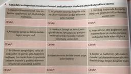 A. Aşağıdaki antlaşmaları imzalayan Osmanlı padişahlarının isimlerini alttaki kutucuklara yazınız.
2. XV. yüzyılın sonunda İtalya'da orta-
3. Yeni Çağ başlarında Avrupa'da
ya çıkan ve yeniden doğuş anlamına
meydana gelen dinî düzenlemelere
mahkeme
verilen isim
gelen hareket
CEVAP:
CEVAP:
CEVAP:
1. Katolik Kilisesinin kendi ceza sis-
temini uygulaması için oluşturduğu
4.Avrupa'da sanatı ve bilimi destek-
leyen zengin sinif
5. Huldrych Zwingli ve John Calvin
gibi Hristiyan ilâhiyatçılarca geliştiri-
len Hristiyanlığın teolojik ve ahlaki
yorumuna verilen isim
6. İnsan aklının dinî bağlardan ayrıl-
ması ve dinin bir vicdan meselesi
olduğunu ifade eden düşünce
CEVAP:
CEVAP:
CEVAP:
7. Bir ülkenin zenginliğini, sahip ol-
duğu altın ve gümüş gibi değerlere
bağlayan, bu madenlerin dış pazarda
satimini arttıran iç pazarda satımını
engelleyen ekonomik doktrin
8.Askeri devrimle birlikte önemi artan
askeri birlikler
9. Kepler ve Galilei'nin çalışmaların-
dan da faydalanarak evrensel çekim
ilkesini ortaya koyan düşünce insanı
CEVAP:
CEVAP:
CEVAP:
