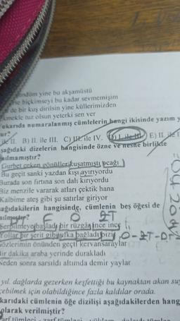 Sundüm yine bu akşamüstü
se hiçkimseyi bu kadar sevmemişim
de bir kuş dirilsin yine küllerimizden
Ekmekle tuz olsun yeterki sen ver
ukanda numaralanmış cümlelerin bangi ikisinde yazım y
ur:
ike II. B) II. ile III. C) II. ile IV. Dile HD E) II. ite i
şağıdaki dizelerin hangisinde özne ve nesne birlikte
lmamıştır?
Gurbet ceken gönüller kuşatmıştı pcağı
Bu geçit sanki yazdan kışı ayırıyordu
Burada son firtina son dalı kırıyordu
Biz menzile vararak atları çektik hana
Kalbime ateş gibi şu satırlar giriyor
sağıdakilerin hangisinde, cümlenin beş öğesi de
D42o
Serpilmeye başladı bir rüzgân ince inceli
Yollar bir şerit gibi jufka þağladı bizi O-IT-Ars
gözlerimin önünden geçti kervansaraylar
Bir dakika araba yerinde durakladı
Neden sonra sarsıldı altımda demir yaylar
yıl dağlarda gezerken keşfettiği bu kaynaktan akan suy
rebilmek için olabildiğince fazla kaldılar orada.
karıdaki cümlenin öğe dizilişi aşağıdakilerden hang
olarak verilmiştir?
arf tümleci
zarf ti
laci