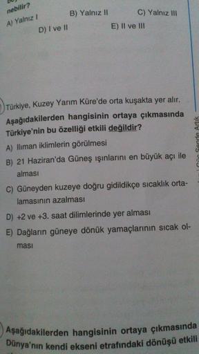 nebilir?
B) Yalnız II
C) Yalnız III
A) Yalnız /
E) II ve III
D) I ve II
Türkiye, Kuzey Yarım Küre'de orta kuşakta yer alır.
Aşağıdakilerden hangisinin ortaya çıkmasında
Türkiye'nin bu özelliği etkili değildir?
A) lliman iklimlerin görülmesi
B) 21 Haziran'da Güneş ışınlarını en büyük acı ile
alması
IGüc Sende Artik
C) Güneyden kuzeye doğru gidildikçe sıcaklık orta-
lamasının azalması
D) +2 ve +3. saat dilimlerinde yer alması
E) Dağların güneye dönük yamaçlarının sıcak ol-
masi
Aşağıdakilerden hangisinin ortaya çıkmasında
Dünya'nın kendi ekseni etrafındaki dönüşü etkili