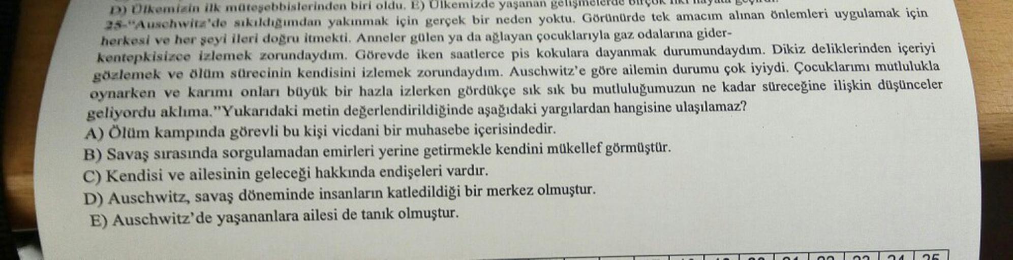 D) Olkeminin ilk möteyebbislerinden biri oldu. E) Olkemizde yaşanan gelişmel
25-Auschwitz'de skildigimdan yakınmak için gerçek bir neden yoktu. Görünürde tek amacım alınan Onlemleri uygulamak için
herkesi ve her seyi ileri dogru itmekti. Anneler gülen ya da ağlayan çocuklarıyla gaz odalarına gider-
kentepkisizce izlemek zorundaydım. Görevde iken saatlerce pis kokulara dayanmak durumundaydum. Dikiz deliklerinden içeriyi
gözlemek ve ölüm sürecinin kendisini izlemek zorundaydım. Auschwitz'e göre ailemin durumu çok iyiydi. Çocuklarımı mutlulukla
oynarken ve karımı onları büyük bir hazla izlerken gördükçe sık sık bu mutluluğumuzun ne kadar süreceğine ilişkin düşünceler
geliyordu aklıma. "Yukarıdaki metin değerlendirildiğinde aşağıdaki yargılardan hangisine ulaşılamaz?
A) Olum kampında görevli bu kişi vicdani bir muhasebe içerisindedir.
B) Savaş sırasında sorgulamadan emirleri yerine getirmekle kendini mükellef görmüştür.
C) Kendisi ve ailesinin geleceği hakkında endişeleri vardır.
D) Auschwitz, savaş döneminde insanların katledildiği bir merkez olmuştur.
E) Auschwitz'de yaşananlara ailesi de tanık olmuştur.
125