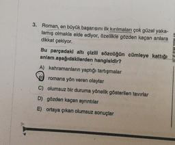 3. Roman, en büyük başarısını ilk kırılmaları çok güzel yaka-
lamış olmakla elde ediyor, özellikle gözden kaçan anlara
dikkat çekiyor.
Bu parçadaki altı çizili sözcüğün cümleye kattığı
anlam aşağıdakilerden hangisidir?
A) kahramanların yaptığı tartışmalar
PAY INLAND 1A ZIH
romana yön veren olaylar
C) olumsuz bir duruma yönelik gösterilen tavırlar
D) gözden kaçan ayrıntılar
E) ortaya çıkan olumsuz sonuçlar