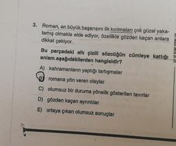 3. Roman, en büyük başarısını ilk kırılmaları çok güzel yaka-
lamış olmakla elde ediyor, özellikle gözden kaçan anlara
dikkat çekiyor.
Bu parçadaki altı çizili sözcüğün cümleye kattığı
anlam aşağıdakilerden hangisidir?
A) kahramanların yaptığı tartışmalar
PAY INLAND 1A ZIH
romana yön veren olaylar
C) olumsuz bir duruma yönelik gösterilen tavırlar
D) gözden kaçan ayrıntılar
E) ortaya çıkan olumsuz sonuçlar
