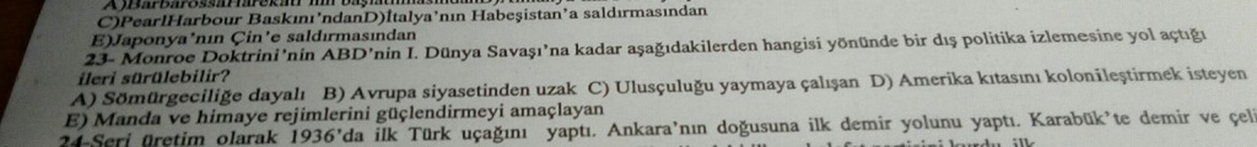Day
Barbaros
C)Pearl Harbour Baskını'ndan D)Italya'nın Habeşistan'a saldırmasından
E)Japonya'nın Çin'e saldırmasından
23- Monroe Doktrini'nin ABD'nin I. Dünya Savaşı'na kadar aşağıdakilerden hangisi yönünde bir dış politika izlemesine yol açtığı
ileri sürülebilir?
A) Sömürgeciliğe dayalı B) Avrupa siyasetinden uzak C) Ulusçuluğu yaymaya çalışan D) Amerika kıtasını kolonileştirmek isteyen
E) Manda ve himaye rejimlerini güçlendirmeyi amaçlayan
B Seri Oretim olarak 1936'da ilk Türk uçağını yaptı
. Ankara'nın doğusuna ilk demir yolunu yaptı. Karabük'te demir ve çeli
disini lucu il
