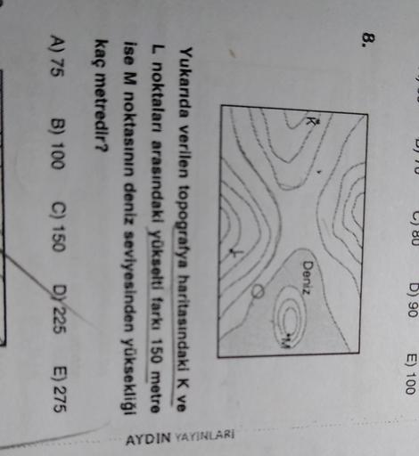 D) TU
80
D) 90
E) 100
8.
Deniz
Yukarıda verilen topografya haritasındaki K ve
L noktaları arasındaki yükselti farkı 150 metre
ise M noktasının deniz seviyesinden yüksekliği
kaç metredir?
AYDIN YAYINLARI
A) 75 B) 100
C) 150 DY 225 E) 275
