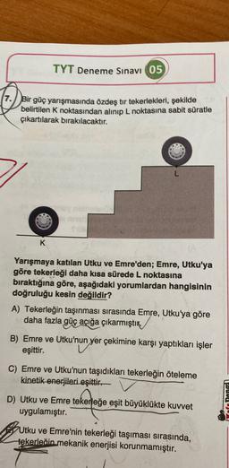 TYT Deneme Sınavı 05
7. Bir güç yarışmasında özdeş tir tekerlekleri, şekilde
belirtilen K noktasından alınıp L noktasına sabit süratle
çıkartılarak bırakılacaktır.
K
Yarışmaya katılan Utku ve Emre'den; Emre, Utku'ya
göre tekerleği daha kısa sürede L noktasına
bıraktığına göre, aşağıdaki yorumlardan hangisinin
doğruluğu kesin değildir?
A) Tekerleğin taşınması sırasında Emre, Utku'ya göre
daha fazla güç açığa çıkarmıştır
B) Emre ve Utku'nun
yer çekimine karşı yaptıkları işler
eşittir.
C) Emre ve Utku'nun taşıdıkları tekerleğin öteleme
kinetik enerjileri eşittir.
D) Utku ve Emre tekerleğe eşit büyüklükte kuvvet
tekerled
uygulamıştır.
af Dann
Utku ve Emre'nin tekerleği taşıması sırasında,
tekerleğin mekanik enerjisi korunmamıştır.