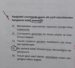 8. Aşağıdaki cümlelerde geçen altı çizili sözcüklerden
hangisinin köku sesteşti ?
A) Memleketten uzak kalmak, hepimizin yüreğini fena
sızlatıyordu.
B) Çekmecenin gözünden bir dosya çıkardı ve ince-
lemeye başladı.
C) Yarınki toplatının gündem maddelerini çok önce-
den belirlemiştik.
D) Bu zamana kadar kimseye kırıcı davrandığımı dü-
şünüyorum.
E) Yorum gücü zayıf olanlar, sözcüklerin anlam zen-
ginliğine hâkim değildir.