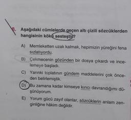 8. Aşağıdaki cümlelerde geçen altı çizili sözcüklerden
hangisinin köku sesteşti ?
A) Memleketten uzak kalmak, hepimizin yüreğini fena
sızlatıyordu.
B) Çekmecenin gözünden bir dosya çıkardı ve ince-
lemeye başladı.
C) Yarınki toplatının gündem maddelerini çok önce-
den belirlemiştik.
D) Bu zamana kadar kimseye kırıcı davrandığımı dü-
şünüyorum.
E) Yorum gücü zayıf olanlar, sözcüklerin anlam zen-
ginliğine hâkim değildir.
