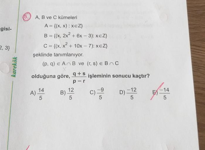 gisi-
2, 3}
karekök
A, B ve C kümeleri
A= {(x,x): XEZ}
B = {(x, 2x2 + 6x - 3): xeZ}
C = {(x, x2 + 10x - 7): xeZ}
şeklinde tanımlanıyor.
(p, q) e AB ve (r, s) e BC
olduğuna göre, 9+5 işleminin sonucu kaçtır?
per
14
12
A)
- 12
5
5
5
B)
C)
D).
E)
-14
5