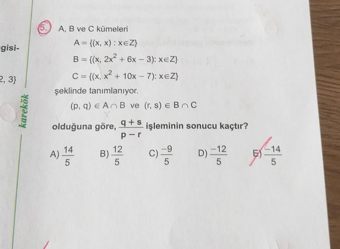 gisi-
2, 3}
karekök
A, B ve C kümeleri
A= {(x,x): XEZ}
B = {(x, 2x2 + 6x - 3): xeZ}
C = {(x, x2 + 10x - 7): xeZ}
şeklinde tanımlanıyor.
(p, q) e AB ve (r, s) e BC
olduğuna göre, 9+5 işleminin sonucu kaçtır?
per
14
12
A)
- 12
5
5
5
B)
C)
D).
E)
-14
5
