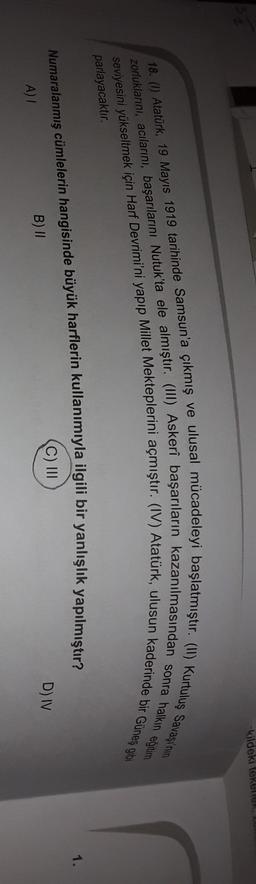 -kildeki tekenen,
seviyesini yükseltmek için Harf Devrimi'ni yapıp Millet Mekteplerini açmıştır. (IV) Atatürk, ulusun kaderinde bir Güneş gli
zorluklarını, acılarını, başarılarını Nutuk'ta ele almıştır. (III) Askerî başarıların kazanılmasından sonra halkın eğitim
18. (1) Atatürk, 19 Mayıs 1919 tarihinde Samsun'a çıkmış ve ulusal mücadeleyi başlatmıştır. (11) Kurtuluş Savaşı'nın
parlayacaktır.
1.
Numaralanmış cümlelerin hangisinde büyük harflerin kullanımıyla ilgili bir yanlışlık yapılmıştır?
C) III
D) IV
B) II
A)
