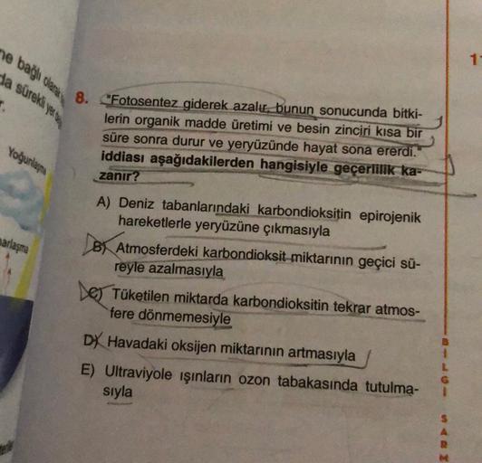 ne bağla clara
da sürekli yenu
1-
8. "Fotosentez giderek azalır, bunun sonucunda bitki-
lerin organik madde üretimi ve besin zinciri kısa bir
süre sonra durur ve yeryüzünde hayat sona ererdi.
iddiası aşağıdakilerden hangisiyle geçerlilik ka-
zanır?
Yoğunlaşma
narlaşma
A) Deniz tabanlarındaki karbondioksitin epirojenik
hareketlerle yeryüzüne çıkmasıyla
B) Atmosferdeki karbondioksit miktarının geçici sü-
reyle azalmasıyla
Les Tüketilen miktarda karbondioksitin tekrar atmos-
fere dönmemesiyle
DY Havadaki oksijen miktarının artmasıyla
E) Ultraviyole işınların ozon tabakasında tutulma-
sıyla
S