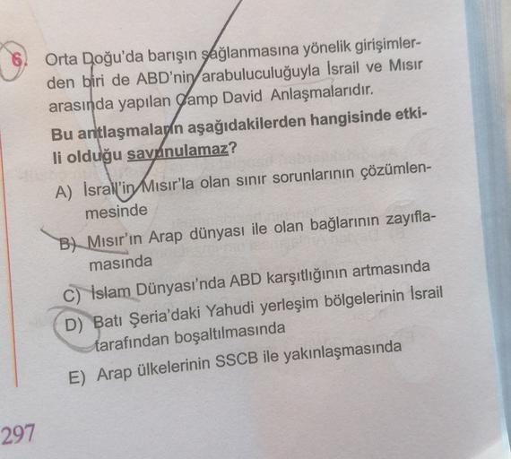 Orta Doğu'da barışın sağlanmasına yönelik girişimler-
den biri de ABD'nin arabuluculuğuyla İsrail ve Misir
arasında yapılan Camp David Anlaşmalarıdır.
Bu antlaşmalapin aşağıdakilerden hangisinde etki-
li olduğu savánulamaz?
A) İsrall’in Mısır'la olan sınır sorunlarının çözümlen-
mesinde
B) Mısır'ın Arap dünyası ile olan bağlarının zayıfla-
masında
C) İslam Dünyası'nda ABD karşıtlığının artmasında
D) Batı Şeria'daki Yahudi yerleşim bölgelerinin İsrail
tarafından boşaltılmasında
E) Arap ülkelerinin SSCB ile yakınlaşmasında
297